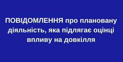 ПОВІДОМЛЕННЯ про плановану діяльність, яка підлягає оцінці впливу на довкілля